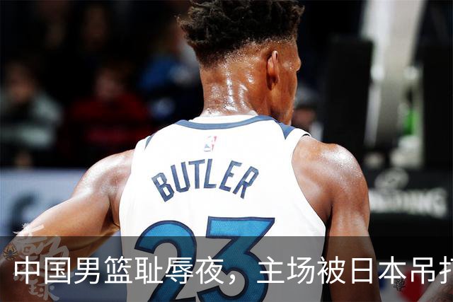 中国男篮耻辱夜，主场被日本吊打！3人被点名批评，2人或将离开国家队
