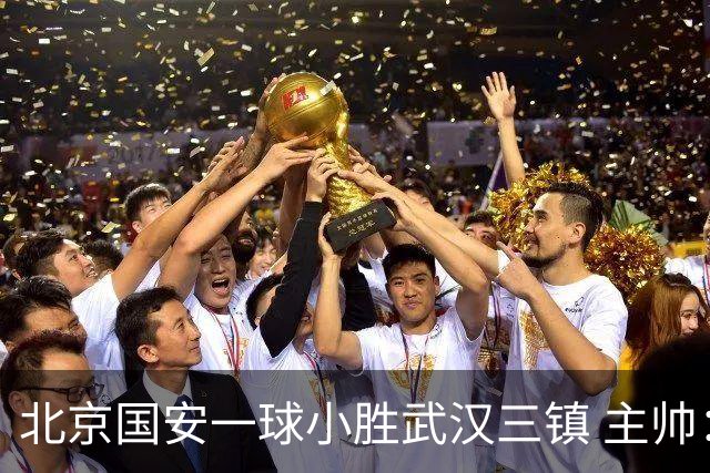 北京国安一球小胜武汉三镇 主帅：球员还需要做得更聪明一些