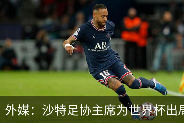 外媒：沙特足协主席为世界杯出局担责辞职 足协不会因此出现真空