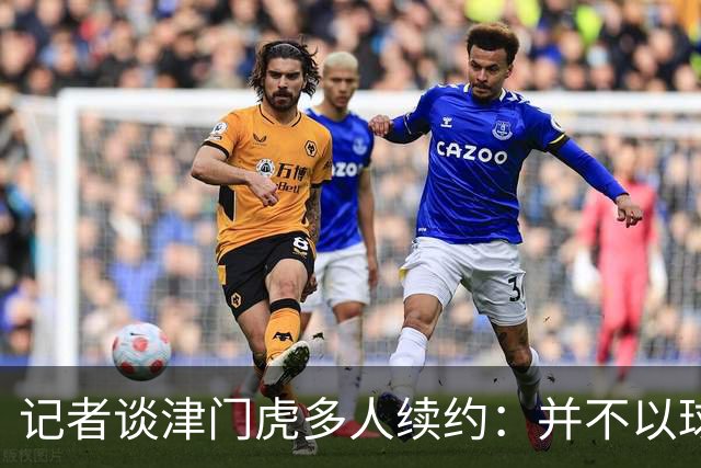 记者谈津门虎多人续约：并不以球队留在中超为前提